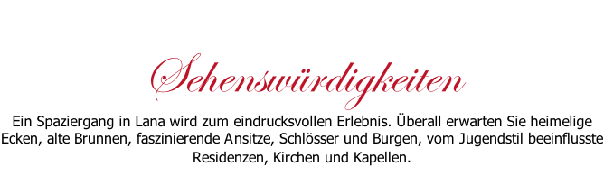 Sehenswürdigkeiten Ein Spaziergang in Lana wird zum eindrucksvollen Erlebnis. Überall erwarten Sie heimelige Ecken, alte Brunnen, faszinierende Ansitze, Schlösser und Burgen, vom Jugendstil beeinflusste Residenzen, Kirchen und Kapellen.